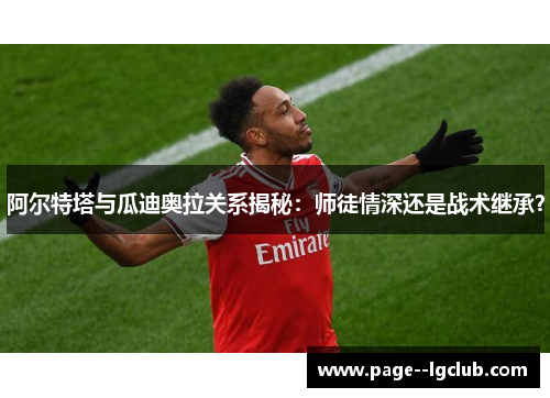 阿尔特塔与瓜迪奥拉关系揭秘：师徒情深还是战术继承？