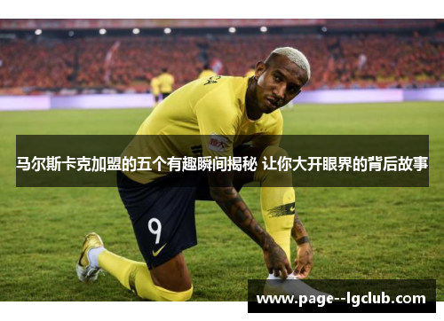 马尔斯卡克加盟的五个有趣瞬间揭秘 让你大开眼界的背后故事